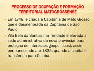 PROCESSO DE OCUPAÇÃO E FORMAÇÃO
TERRITORIAL MATOGROSSENSE
 Em 1748, é criada a Capitania de Mato Grosso,
que é desmenbrada da Capitania de São
Paulo.
 Vila Bela da Santíssima Trindade é elevada a
sede administrativa da nova província( para
proteção de interesses geopolíticos), assim
permanecendo até 1835, quando a capital é
transferida para Cuiabá.
 