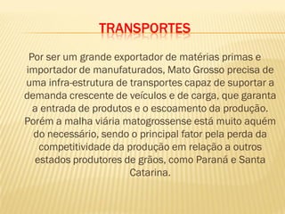 TRANSPORTES
Por ser um grande exportador de matérias primas e
importador de manufaturados, Mato Grosso precisa de
uma infra-estrutura de transportes capaz de suportar a
demanda crescente de veículos e de carga, que garanta
a entrada de produtos e o escoamento da produção.
Porém a malha viária matogrossense está muito aquém
do necessário, sendo o principal fator pela perda da
competitividade da produção em relação a outros
estados produtores de grãos, como Paraná e Santa
Catarina.
 