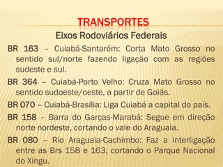 TRANSPORTES
Eixos Rodoviários Federais
BR 163 – Cuiabá-Santarém: Corta Mato Grosso no
sentido sul/norte fazendo ligação com as regiões
sudeste e sul.
BR 364 – Cuiabá-Porto Velho: Cruza Mato Grosso no
sentido sudoeste/oeste, a partir de Goiás.
BR 070 – Cuiabá-Brasília: Liga Cuiabá a capital do país.
BR 158 – Barra do Garças-Marabá: Segue em direção
norte nordeste, cortando o vale do Araguaia.
BR 080 – Rio Araguaia-Cachimbo: Faz a interligação
entre as Brs 158 e 163, cortando o Parque Nacional
do Xingu.
 