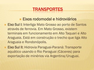 TRANSPORTES
 Eixos rodomodal e hidroviários
 Eixo Sul I: Interliga Mato Grosso ao porto de Santos
através de ferrovia. Em Mato Grosso, existem
terminais em funcionamento em Alto Taquari e Alto
Araguaia. Está em construção o trecho que liga Alto
Araguaia e Rondonópolis.
 Eixo Sul II: Hidrovia Paraguai-Paraná: Transporte
aquático usando o Rio Paraguai (Cáceres) para
exportação de minérios via Argentina/Uruguai.
 