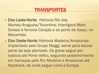 TRANSPORTES
 Eixo Leste-Norte: Hidrovia Rio das
Mortes/Araguaia/Tocantins: Interligará Mato
Grosso à ferrovia Carajás e ao porto de Itaqui, no
Maranhão.
 Eixo Oeste-Norte: Hidrovia Madeira/Amazonas:
Implantado pelo Grupo Maggi, serve para escoar
parte da soja plantada. Os graos segue por
rodovia até Porto Velho, seguindo posteriormente
em barcaças pelo Rio Madeira e Amazonas até
Itacotiara, de onde segue rumo a Europa
 