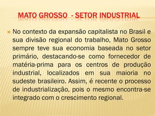 MATO GROSSO - SETOR INDUSTRIAL
 No contexto da expansão capitalista no Brasil e
sua divisão regional do trabalho, Mato Grosso
sempre teve sua economia baseada no setor
primário, destacando-se como fornecedor de
matéria-prima para os centros de produção
industrial, localizados em sua maioria no
sudeste brasileiro. Assim, é recente o processo
de industrialização, pois o mesmo encontra-se
integrado com o crescimento regional.
 