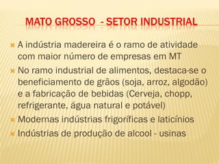 MATO GROSSO - SETOR INDUSTRIAL
 A indústria madereira é o ramo de atividade
com maior número de empresas em MT
 No ramo industrial de alimentos, destaca-se o
beneficiamento de grãos (soja, arroz, algodão)
e a fabricação de bebidas (Cerveja, chopp,
refrigerante, água natural e potável)
 Modernas indústrias frigoríficas e laticínios
 Indústrias de produção de alcool - usinas
 