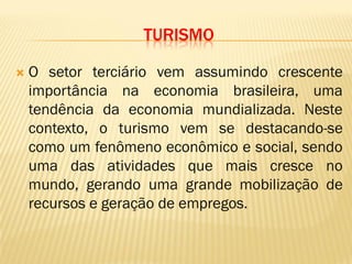 TURISMO
 O setor terciário vem assumindo crescente
importância na economia brasileira, uma
tendência da economia mundializada. Neste
contexto, o turismo vem se destacando-se
como um fenômeno econômico e social, sendo
uma das atividades que mais cresce no
mundo, gerando uma grande mobilização de
recursos e geração de empregos.
 