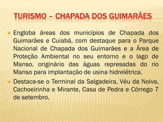 TURISMO – CHAPADA DOS GUIMARÃES
 Engloba áreas dos municípios de Chapada dos
Guimarães e Cuiabá, com destaque para o Parque
Nacional de Chapada dos Guimarães e a Área de
Proteção Ambiental no seu entorno e o lago de
Manso, originário das águas represadas do rio
Manso para implantação de usina hidrelétrica.
 Destaca-se o Terminal da Salgadeira, Véu da Noiva,
Cachoeirinha e Mirante, Casa de Pedra e Córrego 7
de setembro.
 