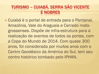 TURISMO – CUIABÁ, SERRA SÃO VICENTE
E NOBRES
 Cuiabá é o portal de entrada para o Pantanal,
Amazônia, Vale do Araguaia e Cerrado mato-
grossenses. Dispõe de infra-estrutura para a
realização de eventos de todos os portes, com
a Copa do Mundo de 2014. Com quase 300
anos, foi considerada por muitos anos com o
Centro Geodésico da América do Sul, tem seu
centro histórico tombado pelo IPHAN.
 