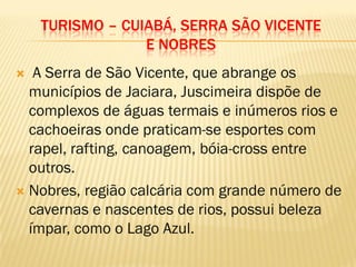 TURISMO – CUIABÁ, SERRA SÃO VICENTE
E NOBRES
 A Serra de São Vicente, que abrange os
municípios de Jaciara, Juscimeira dispõe de
complexos de águas termais e inúmeros rios e
cachoeiras onde praticam-se esportes com
rapel, rafting, canoagem, bóia-cross entre
outros.
 Nobres, região calcária com grande número de
cavernas e nascentes de rios, possui beleza
ímpar, como o Lago Azul.
 