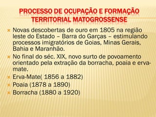 PROCESSO DE OCUPAÇÃO E FORMAÇÃO
TERRITORIAL MATOGROSSENSE
 Novas descobertas de ouro em 1805 na região
leste do Estado – Barra do Garças – estimulando
processos imigratórios de Goias, Minas Gerais,
Bahia e Maranhão.
 No final do séc. XIX, novo surto de povoamento
orientado pela extração da borracha, poaia e erva-
mate.
 Erva-Mate( 1856 a 1882)
 Poaia (1878 a 1890)
 Borracha (1880 a 1920)
 
