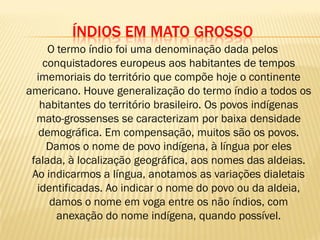 ÍNDIOS EM MATO GROSSO
O termo índio foi uma denominação dada pelos
conquistadores europeus aos habitantes de tempos
imemoriais do território que compõe hoje o continente
americano. Houve generalização do termo índio a todos os
habitantes do território brasileiro. Os povos indígenas
mato-grossenses se caracterizam por baixa densidade
demográfica. Em compensação, muitos são os povos.
Damos o nome de povo indígena, à língua por eles
falada, à localização geográfica, aos nomes das aldeias.
Ao indicarmos a língua, anotamos as variações dialetais
identificadas. Ao indicar o nome do povo ou da aldeia,
damos o nome em voga entre os não índios, com
anexação do nome indígena, quando possível.
 