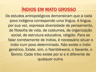 ÍNDIOS EM MATO GROSSO
Os estudos antropológicos demonstram que a cada
povo indígena corresponde uma língua. A língua,
por sua vez, expressa diversidade de pensamento,
de filosofia de vida, de costumes, de organização
social, de estrutura educativa, religião. Para se
falar corretamente de índios, é necessário situar o
índio num povo determinado. Não existe o índio
genérico. Existe, sim, o Nambikwara, o Xavante, o
Bororo. Cada tribo existe por si e é diferente de
qualquer outra.
 