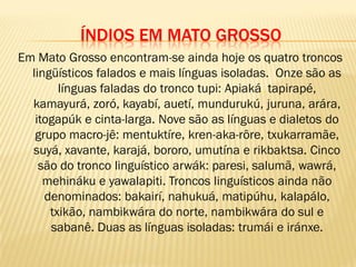 ÍNDIOS EM MATO GROSSO
Em Mato Grosso encontram-se ainda hoje os quatro troncos
lingüísticos falados e mais línguas isoladas. Onze são as
línguas faladas do tronco tupi: Apiaká, tapirapé,
kamayurá, zoró, kayabí, auetí, mundurukú, juruna, arára,
itogapúk e cinta-larga. Nove são as línguas e dialetos do
grupo macro-jê: mentuktíre, kren-aka-rôre, txukarramãe,
suyá, xavante, karajá, bororo, umutína e rikbaktsa. Cinco
são do tronco linguístico arwák: paresi, salumã, wawrá,
mehináku e yawalapiti. Troncos linguísticos ainda não
denominados: bakairí, nahukuá, matipúhu, kalapálo,
txikão, nambikwára do norte, nambikwára do sul e
sabanê. Duas as línguas isoladas: trumái e iránxe.
 