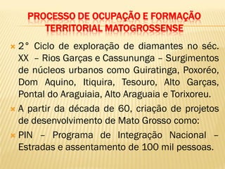 PROCESSO DE OCUPAÇÃO E FORMAÇÃO
TERRITORIAL MATOGROSSENSE
 2° Ciclo de exploração de diamantes no séc.
XX – Rios Garças e Cassununga – Surgimentos
de núcleos urbanos como Guiratinga, Poxoréo,
Dom Aquino, Itiquira, Tesouro, Alto Garças,
Pontal do Araguiaia, Alto Araguaia e Torixoreu.
 A partir da década de 60, criação de projetos
de desenvolvimento de Mato Grosso como:
 PIN – Programa de Integração Nacional –
Estradas e assentamento de 100 mil pessoas.
 