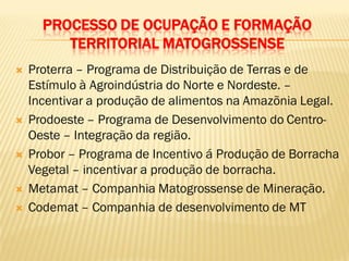PROCESSO DE OCUPAÇÃO E FORMAÇÃO
TERRITORIAL MATOGROSSENSE
 Proterra – Programa de Distribuição de Terras e de
Estímulo à Agroindústria do Norte e Nordeste. –
Incentivar a produção de alimentos na Amazõnia Legal.
 Prodoeste – Programa de Desenvolvimento do Centro-
Oeste – Integração da região.
 Probor – Programa de Incentivo á Produção de Borracha
Vegetal – incentivar a produção de borracha.
 Metamat – Companhia Matogrossense de Mineração.
 Codemat – Companhia de desenvolvimento de MT
 