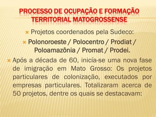 PROCESSO DE OCUPAÇÃO E FORMAÇÃO
TERRITORIAL MATOGROSSENSE
 Projetos coordenados pela Sudeco:
 Polonoroeste / Polocentro / Prodiat /
Poloamazônia / Promat / Prodei.
 Após a década de 60, inicía-se uma nova fase
de imigração em Mato Grosso: Os projetos
particulares de colonização, executados por
empresas particulares. Totalizaram acerca de
50 projetos, dentre os quais se destacavam:
 