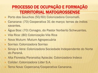 PROCESSO DE OCUPAÇÃO E FORMAÇÃO
TERRITORIAL MATOGROSSENSE
 Porto dos Gauchos (50/60) Colonizadora Conomalli.
 Canarana: (70) Cooperativa 31 de março; terras de índios
xavantes.
 Água Boa: (70) Conagro, do Pastor Norberto Schwuantes.
 Vila Rica: (80) Colonização Vila Rica
 Nova Mutum: Mutum Agropecuária
 Sorriso: Colonizadora Sorriso
 Sinop e Vera: Colonizadora Sociedade Independente do Norte
do Paraná.
 Alta Floresta/Paranaita/Apiacás: Colonizadora Indeco
 Colíder: Colonizadora Líder S.A.
 Terra Nova: Copercana/Cooperativa Canarana.
 
