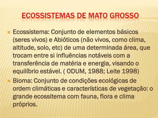 ECOSSISTEMAS DE MATO GROSSO
 Ecossistema: Conjunto de elementos básicos
(seres vivos) e Abióticos (não vivos, como clima,
altitude, solo, etc) de uma determinada área, que
trocam entre si influências notáveis com a
transferência de matéria e energia, visando o
equilíbrio estável. ( ODUM, 1988; Leite 1998)
 Bioma: Conjunto de condições ecológicas de
ordem climáticas e características de vegetação: o
grande ecossitema com fauna, flora e clima
próprios.
 