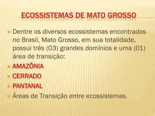 ECOSSISTEMAS DE MATO GROSSO
 Dentre os diversos ecossistemas encontrados
no Brasil, Mato Grosso, em sua totalidade,
possui três (03) grandes domínios e uma (01)
área de transição:
 AMAZÔNIA
 CERRADO
 PANTANAL
 Áreas de Transição entre ecossistemas.
 