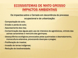 ECOSSISTEMAS DE MATO GROSSO
IMPACTOS AMBIENTAIS
Os impactos sobre o Cerrado em decorrência do processo
ocupacional e de urbanização:
- Compactação do solo;
- Erosão e perda do solo;
- Assoreamento dos rios;
- Contaminação das águas pelo uso de intensivo de agrotóxicos, vinhoto das
usinas canavieiras e mercúrio dos garimpos;
- desequilíbrios ecológicos provocados pelas queimadas e desmatamento,
monocultura extensiva, provocando doenças e pragas;
- Proliferação de insetos;
- Invasão de terras indígenas;
- Redução de biodiversidade;
 