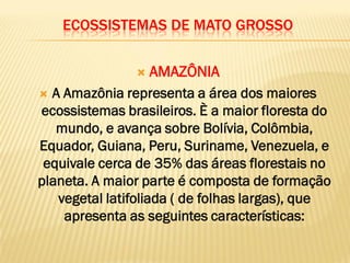 ECOSSISTEMAS DE MATO GROSSO
 AMAZÔNIA
 A Amazônia representa a área dos maiores
ecossistemas brasileiros. È a maior floresta do
mundo, e avança sobre Bolívia, Colômbia,
Equador, Guiana, Peru, Suriname, Venezuela, e
equivale cerca de 35% das áreas florestais no
planeta. A maior parte é composta de formação
vegetal latifoliada ( de folhas largas), que
apresenta as seguintes características:
 