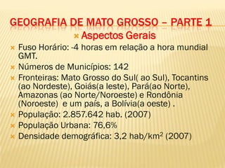 GEOGRAFIA DE MATO GROSSO – PARTE 1
 Aspectos Gerais
 Fuso Horário: -4 horas em relação a hora mundial
GMT.
 Números de Municípios: 142
 Fronteiras: Mato Grosso do Sul( ao Sul), Tocantins
(ao Nordeste), Goiás(a leste), Pará(ao Norte),
Amazonas (ao Norte/Noroeste) e Rondônia
(Noroeste) e um país, a Bolívia(a oeste) .
 População: 2.857.642 hab. (2007)
 População Urbana: 76,6%
 Densidade demográfica: 3,2 hab/km2 (2007)
 