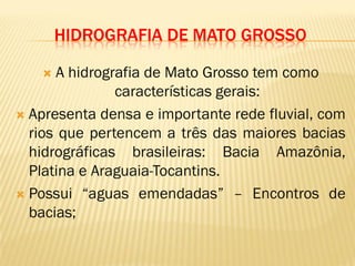 HIDROGRAFIA DE MATO GROSSO
 A hidrografia de Mato Grosso tem como
características gerais:
 Apresenta densa e importante rede fluvial, com
rios que pertencem a três das maiores bacias
hidrográficas brasileiras: Bacia Amazônia,
Platina e Araguaia-Tocantins.
 Possui “aguas emendadas” – Encontros de
bacias;
 