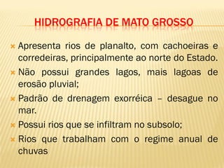 HIDROGRAFIA DE MATO GROSSO
 Apresenta rios de planalto, com cachoeiras e
corredeiras, principalmente ao norte do Estado.
 Não possui grandes lagos, mais lagoas de
erosão pluvial;
 Padrão de drenagem exorréica – desague no
mar.
 Possui rios que se infiltram no subsolo;
 Rios que trabalham com o regime anual de
chuvas
 