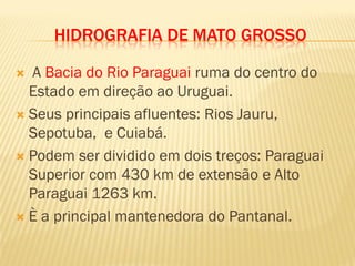 HIDROGRAFIA DE MATO GROSSO
 A Bacia do Rio Paraguai ruma do centro do
Estado em direção ao Uruguai.
 Seus principais afluentes: Rios Jauru,
Sepotuba, e Cuiabá.
 Podem ser dividido em dois treços: Paraguai
Superior com 430 km de extensão e Alto
Paraguai 1263 km.
 È a principal mantenedora do Pantanal.
 
