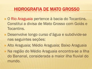 HIDROGRAFIA DE MATO GROSSO
 O Rio Araguaia pertence à bacia do Tocantins.
Constitui a divisa de Mato Grosso com Goiás e
Tocantins.
 Desenvolve longo curso d’água e subdivide-se
nas seguintes seções:
 Alto Araguaia; Médio Araguaia; Baixo Araguaia
 Na região do Médio Araguaia encontra-se a Ilha
do Bananal, considerada a maior ilha fluvial do
mundo.
 