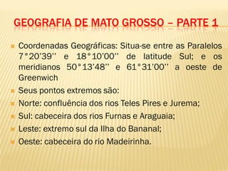 GEOGRAFIA DE MATO GROSSO – PARTE 1
 Coordenadas Geográficas: Situa-se entre as Paralelos
7°20’39’’ e 18°10’00’’ de latitude Sul; e os
meridianos 50°13’48’’ e 61°31’00’’ a oeste de
Greenwich
 Seus pontos extremos são:
 Norte: confluência dos rios Teles Pires e Jurema;
 Sul: cabeceira dos rios Furnas e Araguaia;
 Leste: extremo sul da Ilha do Bananal;
 Oeste: cabeceira do rio Madeirinha.
 