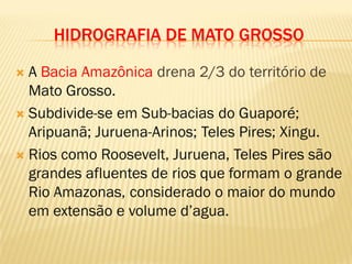 HIDROGRAFIA DE MATO GROSSO
 A Bacia Amazônica drena 2/3 do território de
Mato Grosso.
 Subdivide-se em Sub-bacias do Guaporé;
Aripuanã; Juruena-Arinos; Teles Pires; Xingu.
 Rios como Roosevelt, Juruena, Teles Pires são
grandes afluentes de rios que formam o grande
Rio Amazonas, considerado o maior do mundo
em extensão e volume d’agua.
 