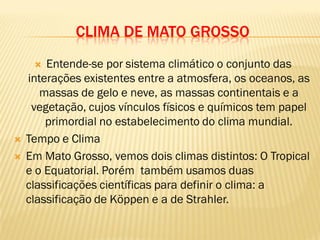 CLIMA DE MATO GROSSO
 Entende-se por sistema climático o conjunto das
interações existentes entre a atmosfera, os oceanos, as
massas de gelo e neve, as massas continentais e a
vegetação, cujos vínculos físicos e químicos tem papel
primordial no estabelecimento do clima mundial.
 Tempo e Clima
 Em Mato Grosso, vemos dois climas distintos: O Tropical
e o Equatorial. Porém também usamos duas
classificações científicas para definir o clima: a
classificação de Köppen e a de Strahler.
 