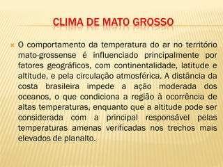 CLIMA DE MATO GROSSO
 O comportamento da temperatura do ar no território
mato-grossense é influenciado principalmente por
fatores geográficos, com continentalidade, latitude e
altitude, e pela circulação atmosférica. A distância da
costa brasileira impede a ação moderada dos
oceanos, o que condiciona a região à ocorrência de
altas temperaturas, enquanto que a altitude pode ser
considerada com a principal responsável pelas
temperaturas amenas verificadas nos trechos mais
elevados de planalto.
 