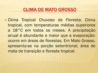CLIMA DE MATO GROSSO
 Clima Tropical Chuvoso de Floresta: Clima
tropical, com temperaturas médias superiores
a 18°C em todos os meses. A precipitação
anual é abundante e maior que a evaporação:
ocorre em áreas de florestas. Em Mato Grosso,
apresenta-se na porção setentrional, área de
mata de transição e floresta tropical.
 