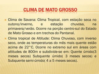 CLIMA DE MATO GROSSO
 Clima de Savana: Clima Tropical, com estação seca no
outono/inverno, e estação chuvosa, na
primavera/verão. Ocorre na porção centro-sul do Estado
de Mato Grosso e em trechos do Pantanal.
 Clima tropical de Altitude: Clima Chuvoso, com inverso
seco, onde as temperaturas do mês mais quente estão
acima de 22°C. Ocorre no extremo sul em áreas com
altitudes de 800m e subdivide-se em: Quente úmido(3
meses secos) Subquente úmido( 3 meses secos) e
Subquente semi-úmido( 4 a 5 meses secos).
 