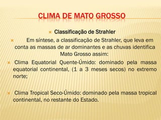 CLIMA DE MATO GROSSO
 Classificação de Strahler
 Em síntese, a classificação de Strahler, que leva em
conta as massas de ar dominantes e as chuvas identifica
Mato Grosso assim:
 Clima Equatorial Quente-Úmido: dominado pela massa
equatorial continental, (1 a 3 meses secos) no extremo
norte;
 Clima Tropical Seco-Úmido: dominado pela massa tropical
continental, no restante do Estado.
 