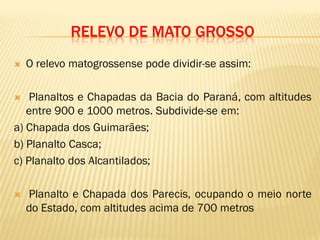RELEVO DE MATO GROSSO
 O relevo matogrossense pode dividir-se assim:
 Planaltos e Chapadas da Bacia do Paraná, com altitudes
entre 900 e 1000 metros. Subdivide-se em:
a) Chapada dos Guimarães;
b) Planalto Casca;
c) Planalto dos Alcantilados;
 Planalto e Chapada dos Parecis, ocupando o meio norte
do Estado, com altitudes acima de 700 metros
 