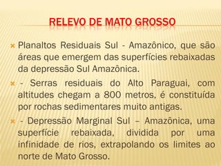 RELEVO DE MATO GROSSO
 Planaltos Residuais Sul - Amazônico, que são
áreas que emergem das superfícies rebaixadas
da depressão Sul Amazônica.
 - Serras residuais do Alto Paraguai, com
altitudes chegam a 800 metros, é constituída
por rochas sedimentares muito antigas.
 - Depressão Marginal Sul – Amazônica, uma
superfície rebaixada, dividida por uma
infinidade de rios, extrapolando os limites ao
norte de Mato Grosso.
 