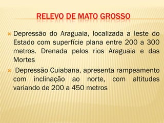 RELEVO DE MATO GROSSO
 Depressão do Araguaia, localizada a leste do
Estado com superfície plana entre 200 a 300
metros. Drenada pelos rios Araguaia e das
Mortes
 Depressão Cuiabana, apresenta rampeamento
com inclinação ao norte, com altitudes
variando de 200 a 450 metros
 