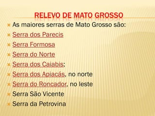 RELEVO DE MATO GROSSO
 As maiores serras de Mato Grosso são:
 Serra dos Parecis
 Serra Formosa
 Serra do Norte
 Serra dos Caiabis;
 Serra dos Apiacás, no norte
 Serra do Roncador, no leste
 Serra São Vicente
 Serra da Petrovina
 