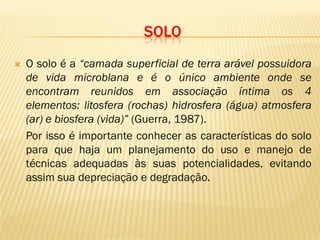 SOLO
 O solo é a “camada superficial de terra arável possuidora
de vida microblana e é o único ambiente onde se
encontram reunidos em associação íntima os 4
elementos: litosfera (rochas) hidrosfera (água) atmosfera
(ar) e biosfera (vida)” (Guerra, 1987).
Por isso é importante conhecer as características do solo
para que haja um planejamento do uso e manejo de
técnicas adequadas às suas potencialidades, evitando
assim sua depreciação e degradação.
 