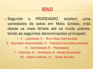 SOLO
 Segundo o PRODEAGRO, existem uma
variedades de solos em Mato Grosso, indo
desde os mais férteis até os muito pobres,
tendo as seguintes denominações principais:
 1 – Latossolo; 2 – Terra Roxa Estruturada;
3 – Brenizem Avermelhado; 4 – Podzóico Vermelho-amarelo;
5 – Cambissolo; 6 – Planossolo;
7 – Solonetz; 8 – Vertissolo; 9 - Areias Quaztosas;
10 – Solos Litólicos; 11 – Solos Aluviais.
 
