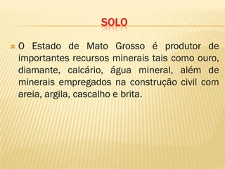 SOLO
 O Estado de Mato Grosso é produtor de
importantes recursos minerais tais como ouro,
diamante, calcário, água mineral, além de
minerais empregados na construção civil com
areia, argila, cascalho e brita.
 