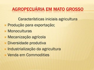 AGROPECUÁRIA EM MATO GROSSO
Características iniciais agricultura
 Produção para exportação;
 Monoculturas
 Mecanização agrícola
 Diversidade produtiva
 Industrialização da agricultura
 Venda em Commodities
 