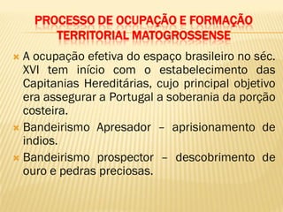 PROCESSO DE OCUPAÇÃO E FORMAÇÃO
TERRITORIAL MATOGROSSENSE
 A ocupação efetiva do espaço brasileiro no séc.
XVI tem início com o estabelecimento das
Capitanias Hereditárias, cujo principal objetivo
era assegurar a Portugal a soberania da porção
costeira.
 Bandeirismo Apresador – aprisionamento de
indios.
 Bandeirismo prospector – descobrimento de
ouro e pedras preciosas.
 