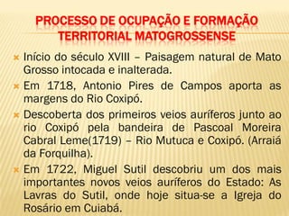PROCESSO DE OCUPAÇÃO E FORMAÇÃO
TERRITORIAL MATOGROSSENSE
 Início do século XVIII – Paisagem natural de Mato
Grosso intocada e inalterada.
 Em 1718, Antonio Pires de Campos aporta as
margens do Rio Coxipó.
 Descoberta dos primeiros veios auríferos junto ao
rio Coxipó pela bandeira de Pascoal Moreira
Cabral Leme(1719) – Rio Mutuca e Coxipó. (Arraiá
da Forquilha).
 Em 1722, Miguel Sutil descobriu um dos mais
importantes novos veios auríferos do Estado: As
Lavras do Sutil, onde hoje situa-se a Igreja do
Rosário em Cuiabá.
 