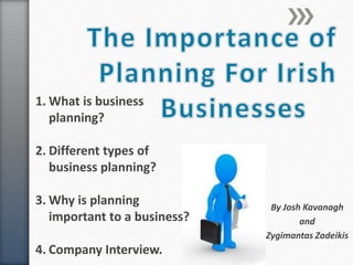 By Josh Kavanagh
and
Zygimantas Zadeikis
1. What is business
planning?
2. Different types of
business planning?
3. Why is planning
important to a business?
4. Company Interview.
 