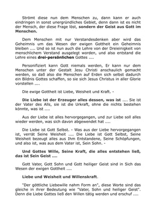 Strömt diese nun dem Menschen zu, dann kann er auch
eindringen in sonst unergründliches Gebiet, denn dann ist es nicht
der Mensch, der diese Frage löst, sondern der Geist aus Gott im
Menschen.
Dem Menschen mit nur Verstandesdenken aber wird das
Geheimnis um das Wesen der ewigen Gottheit ein Geheimnis
bleiben .... Und so ist nun auch die Lehre von der Dreieinigkeit von
menschlichem Verstand ausgelegt worden, und also entstand die
Lehre eines drei-persönlichen Gottes ....
Personifiziert kann Gott niemals werden, Er kann nur dem
Menschen unter der Gestalt Jesu Christi anschaulich gemacht
werden, so daß also die Menschen auf Erden sich selbst dadurch
ein Bildnis Gottes schaffen, so sie sich Jesus Christus in aller Glorie
vorstellen ....
Die ewige Gottheit ist Liebe, Weisheit und Kraft. -
Die Liebe ist der Erzeuger alles dessen, was ist .... Sie ist
der Vater des Alls, sie ist die Urkraft, ohne die nichts bestehen
könnte, was ist ....
Aus der Liebe ist alles hervorgegangen, und zur Liebe soll alles
wieder werden, was sich davon abgewendet hat ....
Die Liebe ist Gott Selbst. - Was aus der Liebe hervorgegangen
ist, verrät Seine Weisheit .... Die Liebe ist Gott Selbst, Seine
Weisheit bezeugt alles aus Ihm Entstandene, Seine Schöpfungen,
und also ist, was aus dem Vater ist, Sein Sohn. -
Und Gottes Wille, Seine Kraft, die alles entstehen ließ,
das ist Sein Geist ....
Gott Vater, Gott Sohn und Gott heiliger Geist sind in Sich das
Wesen der ewigen Gottheit ....
Liebe und Weisheit und Willenskraft.
"Der göttliche Liebewille nahm Form an", diese Worte sind das
gleiche in ihrer Bedeutung wie "Vater, Sohn und heiliger Geist".
Denn die Liebe Gottes ließ den Willen tätig werden und erschuf ....
 