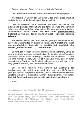 Gottes Liebe und Geist verkörperte Sich als Weisheit ....
Der Geist Gottes ließ den Sohn aus dem Vater hervorgehen. -
Wer gläubig ist und in der Liebe steht, der erfaßt diese Weisheit
und für diesen ist die Dreieinigkeit Gottes gelöst.
Doch in welchem Irrtum wandeln die Menschen, denen der
Glaube und die Liebe mangelt und die dennoch etwas angenommen
haben als Glaubenslehre, das selbst für den weisesten Weisen
unannehmbar bleibt. Denn die sich eine personenhafte
Gottheit vorstellen, denen mangelt noch jegliches geistige
Wissen.
Sie wenden etwas rein Irdisches auf geistige Wesenheiten an,
das völlig ausscheidet im geistigen Reich. Die Vorstellung einer
drei-persönlichen Gottheit ist irreführend, obgleich der
Zusatz gebraucht wird .... "sie sind eins".
Es wird der Mensch in wirres Denken hineingedrängt, sowie er
sich unterfängt, darüber nachzudenken. Es ist aber dem Menschen
von seiten Gottes nicht untersagt, darüber nachzudenken .... Gott
will ihm Klarheit geben, und es ist nicht Sein Wille, daß er durch
menschliches Einwirken in Blindheit dahergehe, nur soll der rechte
Weg gewählt werden, der zum Erkennen führt.
Und es sind wahrlich nicht berufen zur Belehrung der
Unwissenden, die selbst unwissend sind und ihre Unfähigkeit,
geistiges Wissen entgegenzunehmen, durch Verstandesdenken und
verstandesmäßig aufgestellte Lehren auszugleichen versuchen.
Gott ist Geist und kann nur geistig ergründet werden ....
Amen
Herausgegeben von Freunden der Offenbarung
Weiterführende Informationen, Studium aller Kundgaben in Online-
und Offlineversionen, eBook-Editionen des Gesamtwerkes mit
Themenheften, PDF-Editionen für Bücher und Themenhefte,
Volltextsuchfunktion im Gesamtwerk u.v.m.
 