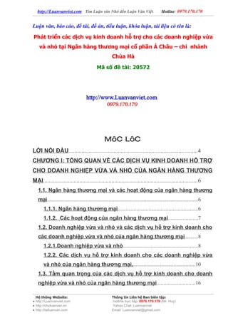 http://Luanvanviet.com Tìm Luận văn Nhớ đến Luận Văn Việt.                             Hotline: 0979.170.170


Luận văn, báo cáo, đề tài, đồ án, tiểu luận, khóa luận, tài liệu có tên là:

Phát triển các dịch vụ kinh doanh hỗ trợ cho các doanh nghiệp vừa
    và nhỏ tại Ngân hàng thương mại cổ phần Á Châu – chi nhánh
                                                       Chùa Hà

                                            Mã số đề tài: 20572




                                                  MôC LôC
LỜI NÓI ĐẦU........................................................................................4
CHƯƠNG I: TỔNG QUAN VỀ CÁC DỊCH VỤ KINH DOANH HỖ TRỢ
CHO DOANH NGHIỆP VỪA VÀ NHỎ CỦA NGÂN HÀNG THƯƠNG
MẠI..........................................................................................................6
   1.1. Ngân hàng thương mại và các hoạt động của ngân hàng thương
   mại................................................................................................................6
       1.1.1. Ngân hàng thương mại............................................................6
       1.1.2. Các hoạt động của ngân hàng thương mại......................7
   1.2. Doanh nghiệp vừa và nhỏ và các dịch vụ hỗ trợ kinh doanh cho
   các doanh nghiệp vừa và nhỏ của ngân hàng thương mại..........8
       1.2.1.Doanh nghiệp vừa và nhỏ........................................................8
       1.2.2. Các dịch vụ hỗ trợ kinh doanh cho các doanh nghiệp vừa
       và nhỏ của ngân hàng thương mại...............................................10
   1.3. Tầm quan trọng của các dịch vụ hỗ trợ kinh doanh cho doanh
   nghiệp vừa và nhỏ của ngân hàng thương mại............................16

  Hệ thống Website:                                    Thông tin Liên hệ Ban biên tập:
● http://Luanvanviet.com                               Hotline trực tiếp: 0979.170.170 (Mr. Huy)
● http://choluanvan.vn                                 Yahoo Chat: Luanvanviet
● http://tailuanvan.com                                Email: Luanvanviet@gmail.com
 