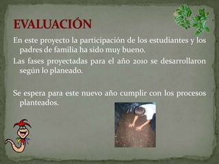 En este proyecto la participación de los estudiantes y los padres de familia ha sido muy bueno. Las fases proyectadas para el año 2010 se desarrollaron según lo planeado.Se espera para este nuevo año cumplir con los procesos planteados.EVALUACIÓN